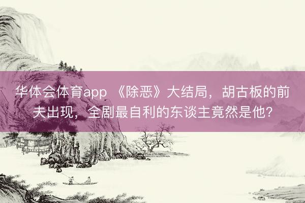 华体会体育app 《除恶》大结局，胡古板的前夫出现，全剧最自利的东谈主竟然是他？