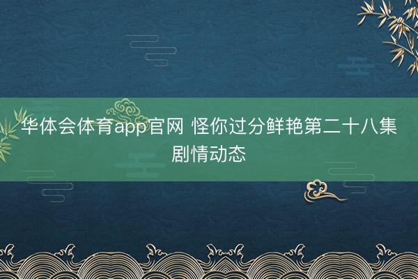 华体会体育app官网 怪你过分鲜艳第二十八集剧情动态