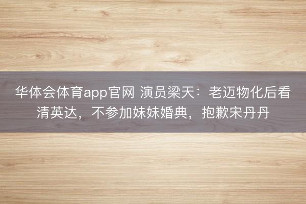 华体会体育app官网 演员梁天：老迈物化后看清英达，不参加妹妹婚典，抱歉宋丹丹