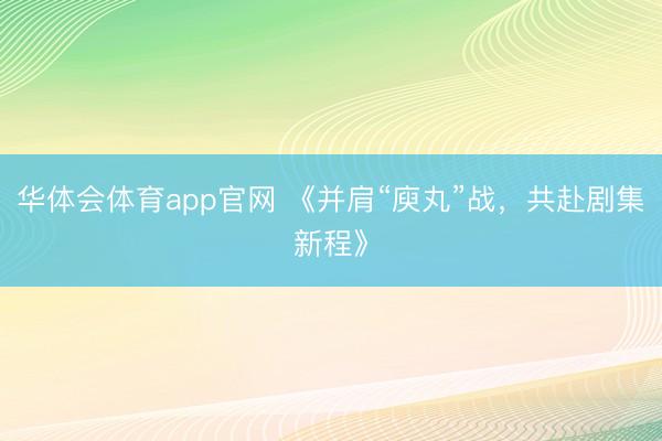 华体会体育app官网 《并肩“庾丸”战,共赴剧集新程》