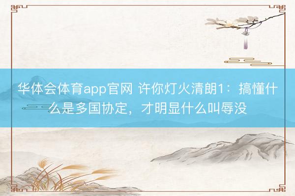 华体会体育app官网 许你灯火清朗1:搞懂什么是多国协定,才明显什么叫辱没