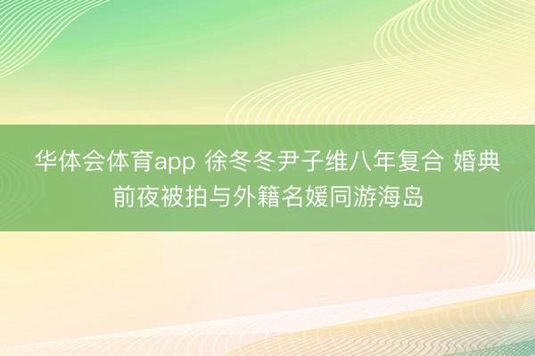 华体会体育app 徐冬冬尹子维八年复合 婚典前夜被拍与外籍名媛同游海岛