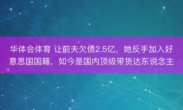 华体会体育 让前夫欠债2.5亿，她反手加入好意思国国籍，如今是国内顶级带货达东说念主