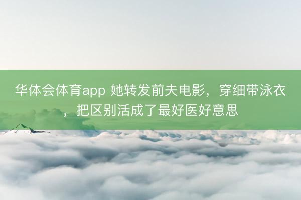 华体会体育app 她转发前夫电影，穿细带泳衣，把区别活成了最好医好意思