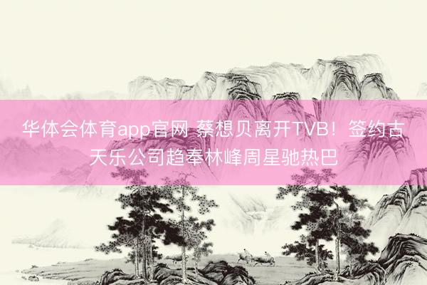 华体会体育app官网 蔡想贝离开TVB!签约古天乐公司趋奉林峰周星驰热巴