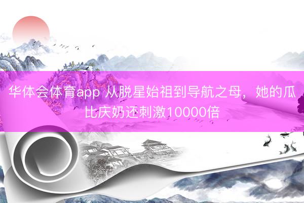 华体会体育app 从脱星始祖到导航之母，她的瓜比庆奶还刺激10000倍