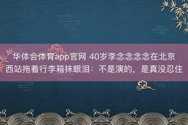 华体会体育app官网 40岁李念念念念在北京西站拖着行李箱抹眼泪:不是演的,是真没忍住