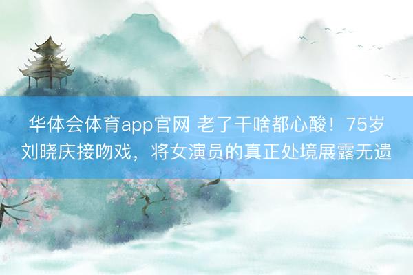 华体会体育app官网 老了干啥都心酸!75岁刘晓庆接吻戏,将女演员的真正处境展露无遗