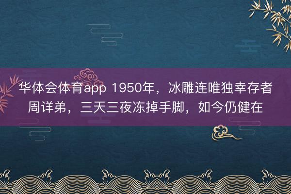 华体会体育app 1950年，冰雕连唯独幸存者周详弟，三天三夜冻掉手脚，如今仍健在