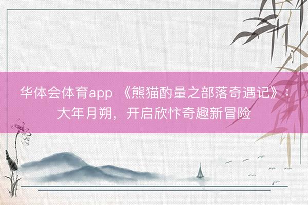 华体会体育app 《熊猫酌量之部落奇遇记》:大年月朔,开启欣忭奇趣新冒险