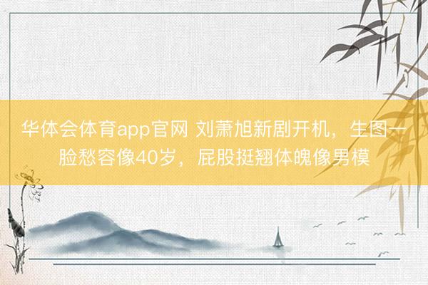 华体会体育app官网 刘萧旭新剧开机,生图一脸愁容像40岁,屁股挺翘体魄像男模