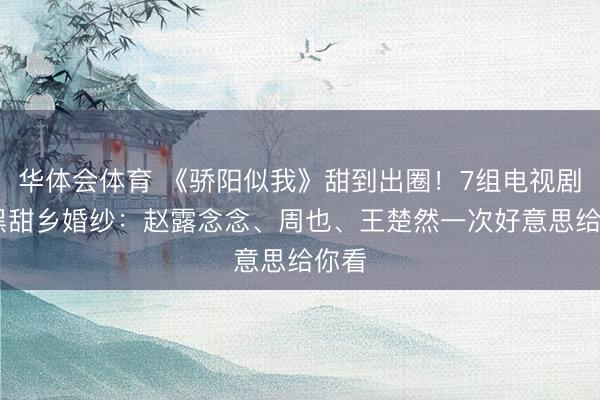 华体会体育 《骄阳似我》甜到出圈!7组电视剧CP黑甜乡婚纱:赵露念念、周也、王楚然一次好意思给你看