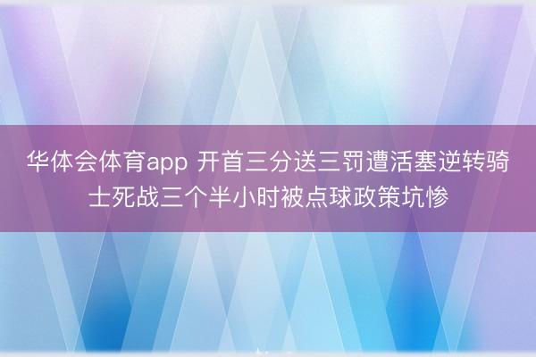 华体会体育app 开首三分送三罚遭活塞逆转骑士死战三个半小时被点球政策坑惨