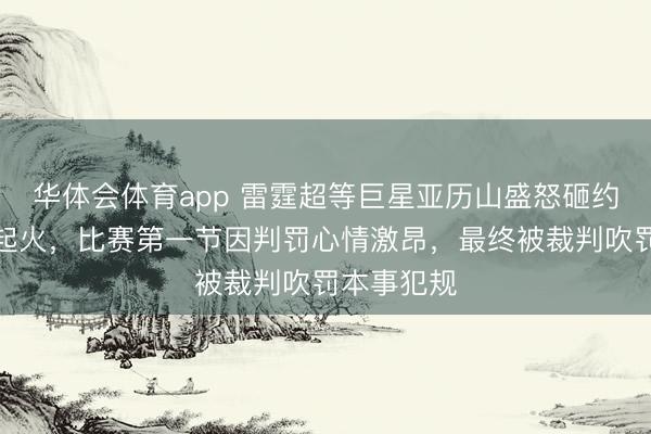 华体会体育app 雷霆超等巨星亚历山盛怒砸约基奇抒发起火,比赛第一节因判罚心情激昂,最终被裁判吹罚本事犯规