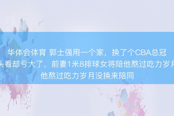 华体会体育 郭士强用一个家,换了个CBA总冠军,今天回头看却亏大了,前妻1米8排球女将陪他熬过吃力岁月没换来陪同