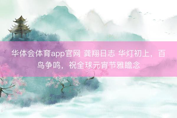 华体会体育app官网 龚翔日志 华灯初上，百鸟争鸣，祝全球元宵节雅瞻念