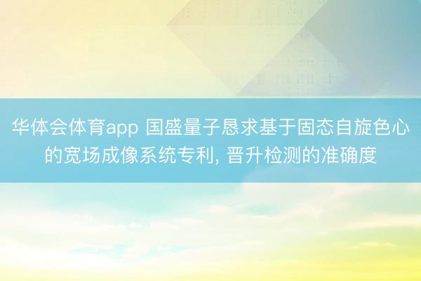 华体会体育app 国盛量子恳求基于固态自旋色心的宽场成像系统专利， 晋升检测的准确度