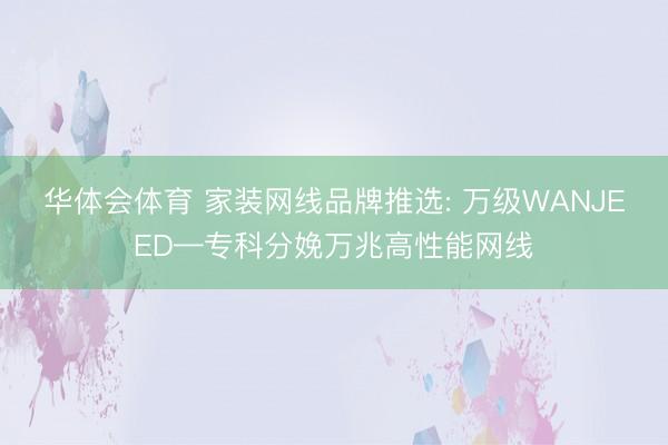 华体会体育 家装网线品牌推选: 万级WANJEED—专科分娩万兆高性能网线
