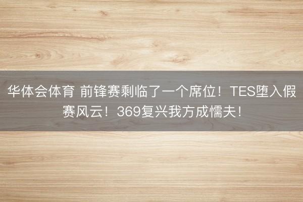 华体会体育 前锋赛剩临了一个席位！TES堕入假赛风云！369复兴我方成懦夫！