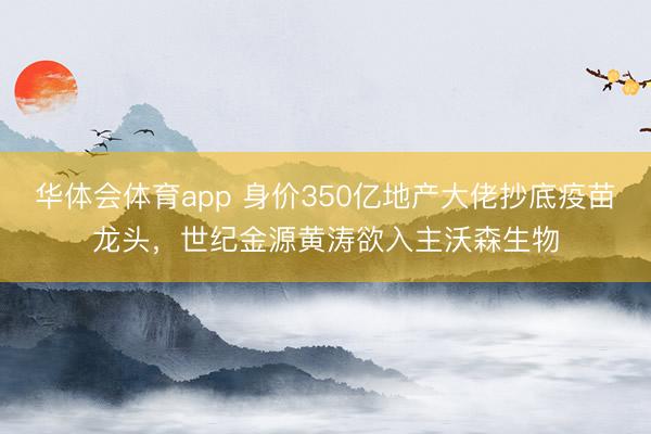 华体会体育app 身价350亿地产大佬抄底疫苗龙头，世纪金源黄涛欲入主沃森生物