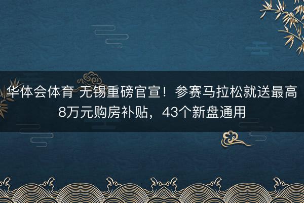 华体会体育 无锡重磅官宣！参赛马拉松就送最高8万元购房补贴，43个新盘通用