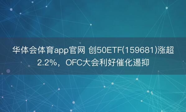 华体会体育app官网 创50ETF(159681)涨超2.2%，OFC大会利好催化遏抑