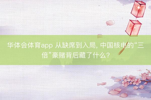 华体会体育app 从缺席到入局， 中国核电的“三倍”豪赌背后藏了什么?
