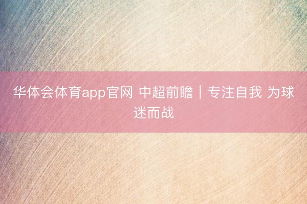 华体会体育app官网 中超前瞻｜专注自我 为球迷而战