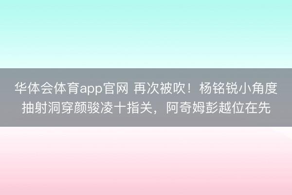 华体会体育app官网 再次被吹！杨铭锐小角度抽射洞穿颜骏凌十指关，阿奇姆彭越位在先