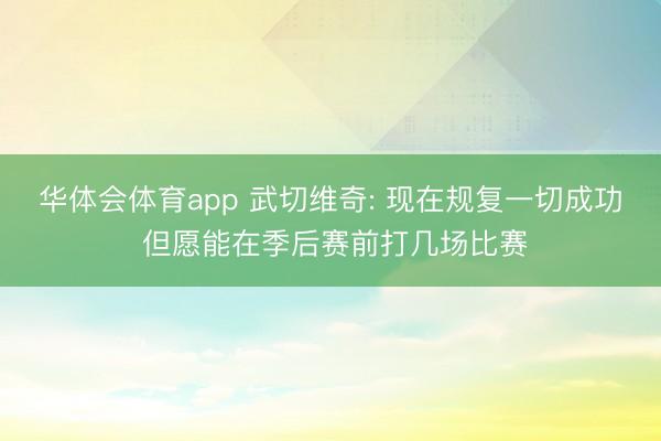 华体会体育app 武切维奇: 现在规复一切成功 但愿能在季后赛前打几场比赛
