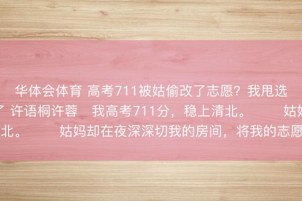 华体会体育 高考711被姑偷改了志愿？我甩选取见知书，她全家慌了 许语桐许蓉　我高考711分，稳上清北。 　　姑妈却在夜深深切我的房间，将我的志愿改成了三本。