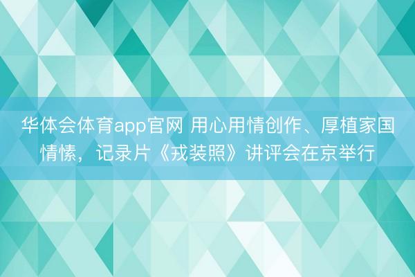 华体会体育app官网 用心用情创作、厚植家国情愫，记录片《戎装照》讲评会在京举行