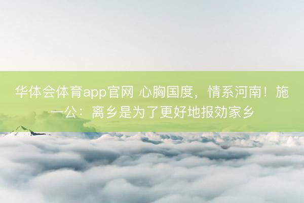 华体会体育app官网 心胸国度，情系河南！施一公：离乡是为了更好地报効家乡