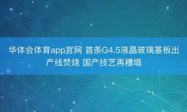 华体会体育app官网 首条G4.5液晶玻璃基板出产线焚烧 国产技艺再糟塌