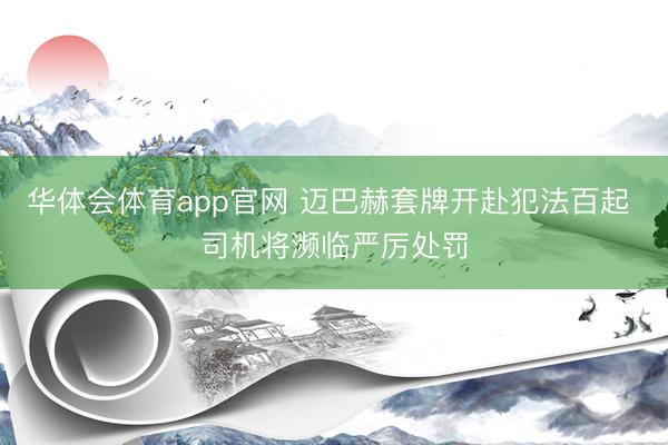 华体会体育app官网 迈巴赫套牌开赴犯法百起 司机将濒临严厉处罚