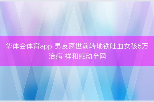 华体会体育app 男友离世前转地铁吐血女孩5万治病 祥和感动全网