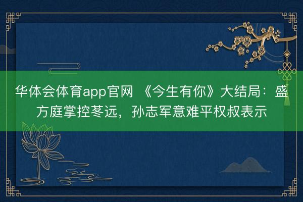 华体会体育app官网 《今生有你》大结局：盛方庭掌控苳远，孙志军意难平权叔表示