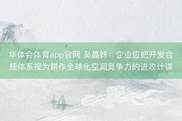 华体会体育app官网 吴晶妹：企业应把开发合规体系视为耕作全球化空洞竞争力的进攻计谋