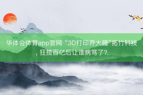 华体会体育app官网 “3D打印界大疆”拓竹科技， 狂揽百亿后让谁病笃了?