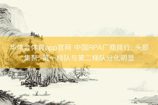 华体会体育app官网 中国RPA厂商排行: 头部集聚， 第一梯队与第二梯队分化明显