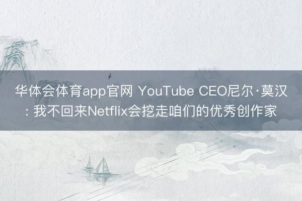 华体会体育app官网 YouTube CEO尼尔·莫汉: 我不回来Netflix会挖走咱们的优秀创作家