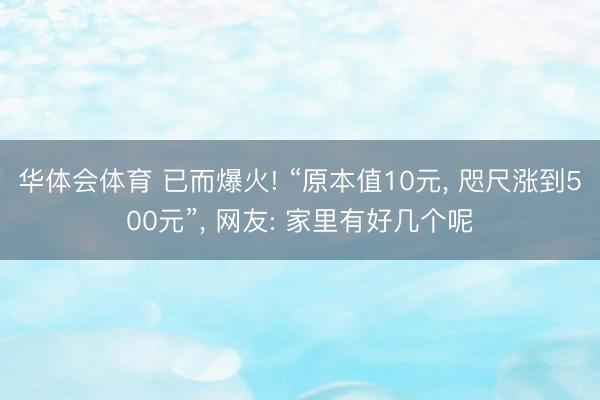 华体会体育 已而爆火! “原本值10元， 咫尺涨到500元”， 网友: 家里有好几个呢