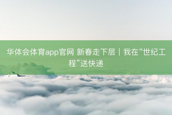 华体会体育app官网 新春走下层｜我在“世纪工程”送快递