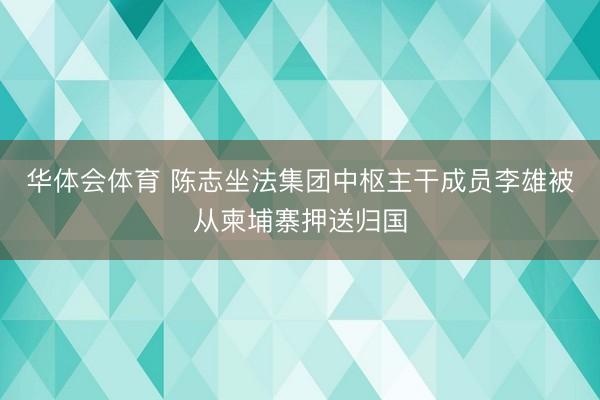 华体会体育 陈志坐法集团中枢主干成员李雄被从柬埔寨押送归国