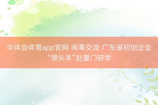 华体会体育app官网 闽粤交流 广东省初创企业“领头羊”赴厦门研学