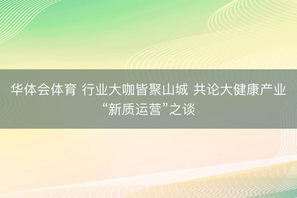 华体会体育 行业大咖皆聚山城 共论大健康产业“新质运营”之谈