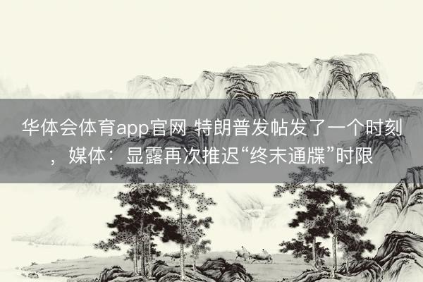 华体会体育app官网 特朗普发帖发了一个时刻,媒体:显露再次推迟“终末通牒”时限