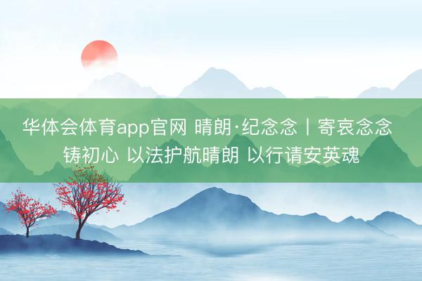 华体会体育app官网 晴朗·纪念念丨寄哀念念 铸初心 以法护航晴朗 以行请安英魂