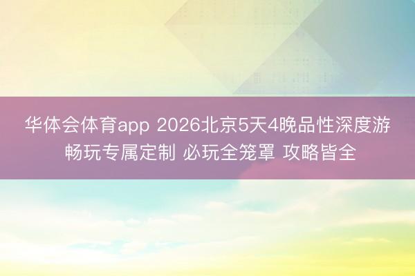 华体会体育app 2026北京5天4晚品性深度游 畅玩专属定制 必玩全笼罩 攻略皆全