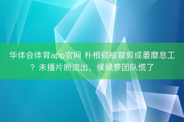 华体会体育app官网 朴根硕被裁剪成萎靡怠工？未播片断流出，侯绿萝团队慌了